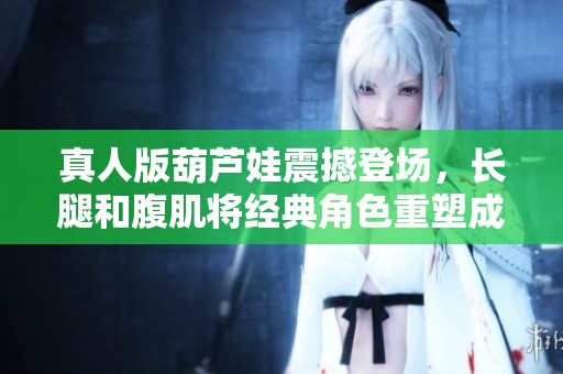 真人版葫芦娃震撼登场，长腿和腹肌将经典角色重塑成新风貌