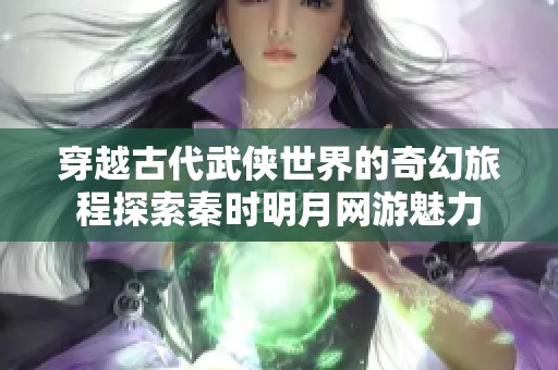 穿越古代武侠世界的奇幻旅程探索秦时明月网游魅力