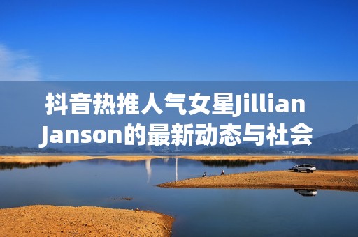 抖音热推人气女星Jillian Janson的最新动态与社会影响分析