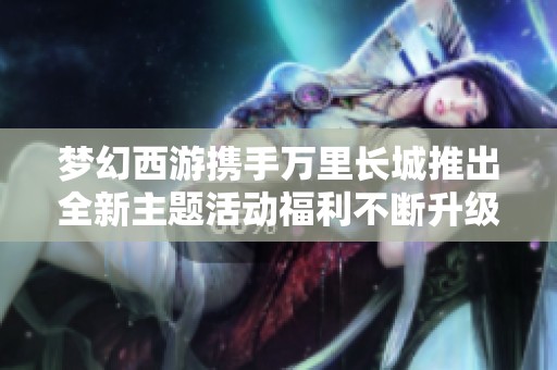 梦幻西游携手万里长城推出全新主题活动福利不断升级，精彩不容错过！