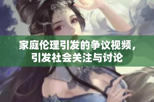 家庭伦理引发的争议视频，引发社会关注与讨论