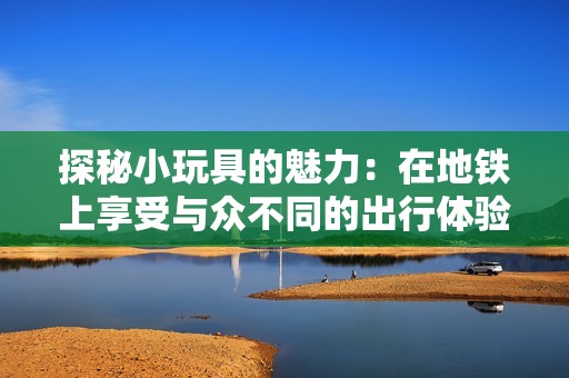 探秘小玩具的魅力：在地铁上享受与众不同的出行体验