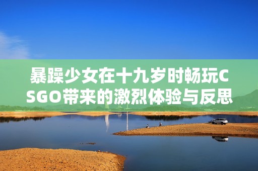 暴躁少女在十九岁时畅玩CSGO带来的激烈体验与反思