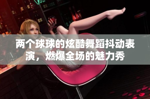 两个球球的炫酷舞蹈抖动表演，燃爆全场的魅力秀
