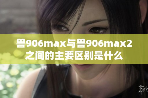 兽906max与兽906max2之间的主要区别是什么