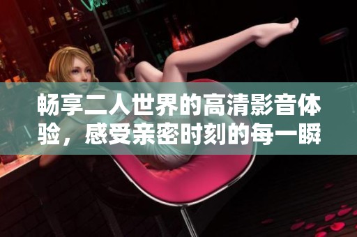 畅享二人世界的高清影音体验，感受亲密时刻的每一瞬