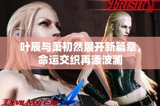 叶辰与萧初然展开新篇章，命运交织再添波澜