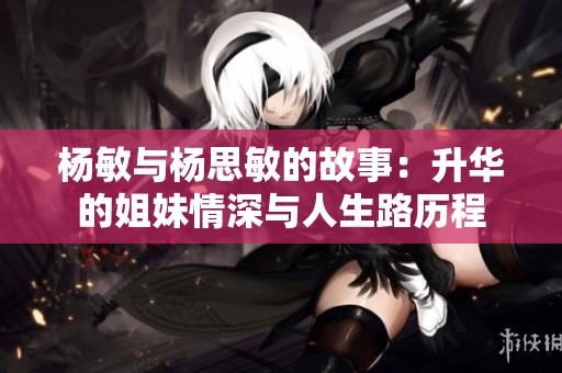 杨敏与杨思敏的故事：升华的姐妹情深与人生路历程