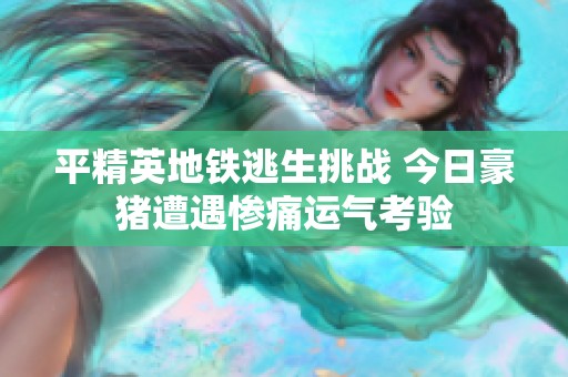 平精英地铁逃生挑战 今日豪猪遭遇惨痛运气考验