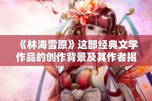 《林海雪原》这部经典文学作品的创作背景及其作者揭秘