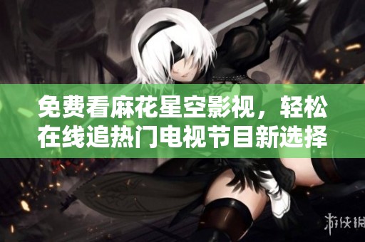免费看麻花星空影视，轻松在线追热门电视节目新选择