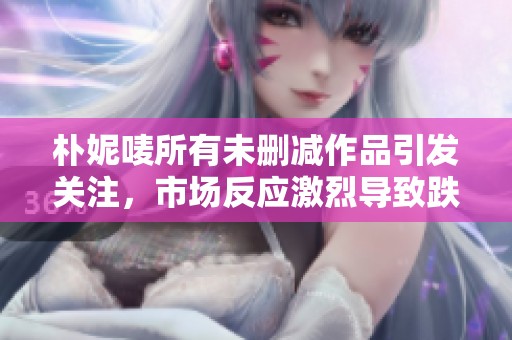 朴妮唛所有未删减作品引发关注，市场反应激烈导致跌停